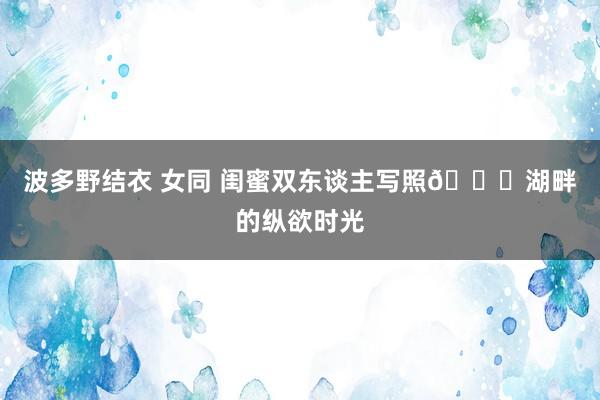 波多野结衣 女同 闺蜜双东谈主写照🍃湖畔的纵欲时光