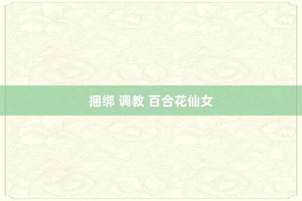 捆绑 调教 百合花仙女