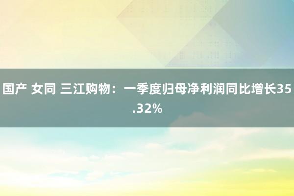 国产 女同 三江购物：一季度归母净利润同比增长35.32%