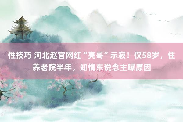 性技巧 河北赵官网红“亮哥”示寂！仅58岁，住养老院半年，知情东说念主曝原因