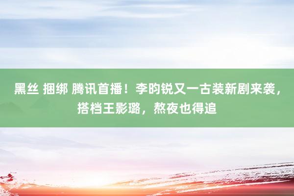 黑丝 捆绑 腾讯首播！李昀锐又一古装新剧来袭，搭档王影璐，熬夜也得追