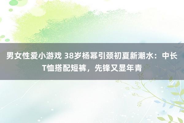 男女性爱小游戏 38岁杨幂引颈初夏新潮水：中长T恤搭配短裤，先锋又显年青