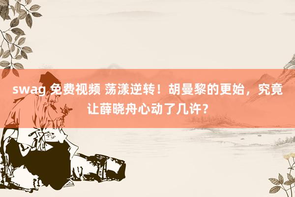 swag 免费视频 荡漾逆转！胡曼黎的更始，究竟让薛晓舟心动了几许？