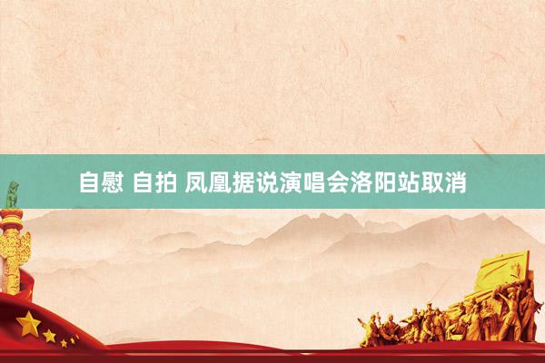 自慰 自拍 凤凰据说演唱会洛阳站取消