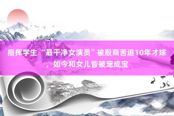 指挥学生 “最干净女演员”被殷商苦追10年才嫁，如今和女儿皆被宠成宝