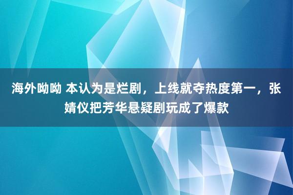 海外呦呦 本认为是烂剧，上线就夺热度第一，张婧仪把芳华悬疑剧玩成了爆款